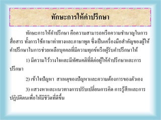 ทักษะการให้คาปรึกษา คือความสามารถหรือความชานาญในการ
สื่อสาร ทั้งการใช้ภาษาท่าทางและภาษาพูด ซึ่งเป็นเครื่องมือสาคัญของผู้ให้
คาปรึกษาในการช่วยเหลือบุคคลที่มีความทุกข์หรือผู้รับคาปรึกษาให้
1) มีความไว้วางใจและมีทัศนคติที่ดีต่อผู้ให้คาปรึกษาและการ
ปรึกษา
2) เข้าใจปัญหา สาเหตุของปัญหาและความต้องการของตัวเอง
3) แสวงหาและแนวทางการปรับเปลี่ยนการคิด การรู้สึกและการ
ปฏิบัติตนเพื่อให้มีชีวิตที่ดีขึ้น
ทักษะการให้คาปรึกษา
 
