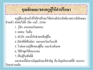 ครูผู้ที่จะทาหน้าที่ให้คาปรึกษาได้อย่างมีประสิทธิภาพควรมีลักษณะ
ส่วนตัว ดังต่อไปนี้ (จีน แบรี่ , 2538)
1. รู้จัก และยอมรับตนเอง
2. อดทน ใจเย็น
3. จริงใจ และตั้งใจช่วยเหลือผู้อื่น
4. มีท่าทีที่เป็นมิตร และมองโลกในแง่ดี
5. ไวต่อความรู้สึกของผู้อื่น และช่างสังเกต
6. ใช้คาพูดได้เหมาะสม
7. เป็นผู้รับฟังที่ดี
นอกจากนี้ยังควรมีคุณลักษะที่สาคัญ คือ มีบุคลิกภาพที่ดี และการ
รักษาความลับ
คุณลักษณะของครูผู้ให้คาปรึกษา
 
