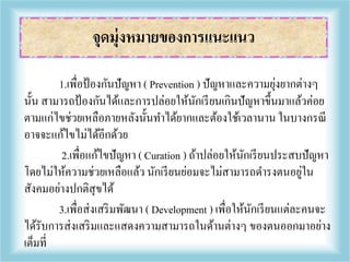 1.เพื่อป้องกันปัญหา ( Prevention ) ปัญหาและความยุ่งยากต่างๆ
นั้น สามารถป้องกันได้และการปล่อยให้นักเรียนเกินปัญหาขึ้นมาแล้วค่อย
ตามแก่ไขช่วยเหลือภายหลังนั้นทาได้ยากและต้องใช้เวลานาน ในบางกรณี
อาจจะแก้ไขไม่ได้อีกด้วย
2.เพื่อแก้ไขปัญหา ( Curation ) ถ้าปล่อยให้นักเรียนประสบปัญหา
โดยไม่ให้ความช่วยเหลือแล้ว นักเรียนย่อมจะไม่สามารถดารงตนอยู่ใน
สังคมอย่างปกติสุขได้
3.เพื่อส่งเสริมพัฒนา ( Development ) เพื่อให้นักเรียนแต่ละคนจะ
ได้รับการส่งเสริมและแสดงความสามารถในด้านต่างๆ ของตนออกมาอย่าง
เต็มที่
จุดมุ่งหมายของการแนะแนว
 