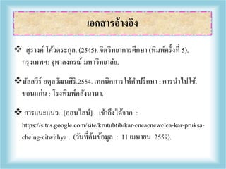  สุรางค์ โค้วตระกูล. (2545). จิตวิทยาการศึกษา (พิมพ์ครั้งที่ 5).
กรุงเทพฯ: จุฬาลงกรณ์ มหาวิทยาลัย.
มัลลวีร์ อดุลวัฒนศิริ.2554. เทคนิคการให้คาปรึกษา : การนาไปใช้.
ขอนแก่น : โรงพิมพ์คลังนานา.
 การแนะแนว. [ออนไลน์] . เข้าถึงได้จาก :
https://sites.google.com/site/krutubtib/kar-eneaenewelea-kar-pruksa-
cheing-citwithya . (วันที่ค้นข้อมูล : 11 เมษายน 2559).
เอกสารอ้างอิง
 