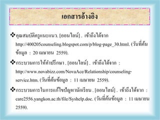 คุณสมบัติครูแนะแนว. [ออนไลน์] . เข้าถึงได้จาก
http://400205counseling.blogspot.com/p/blog-page_30.html. (วันที่ค้น
ข้อมูล : 20 เมษายน 2559).
กระบวนการให้คาปรึกษา . [ออนไลน์] . เข้าถึงได้จาก :
http://www.novabizz.com/NovaAce/Relationship/counseling-
service.htm. (วันที่ค้นข้อมูล : 11 เมษายน 2559).
กระบวนการในการแก้ไขปัญหานักเรียน. [ออนไลน์] . เข้าถึงได้จาก :
care2556.yangkon.ac.th/file/Syshelp.doc. (วันที่ค้นข้อมูล : 11 เมษายน
2559).
เอกสารอ้างอิง
 