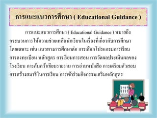 การแนะแนวการศึกษา ( Educational Guidance ) หมายถึง
กระบวนการให้ความช่วยเหลือนักเรียนในเรื่องที่เกี่ยวกับการศึกษา
โดยเฉพาะ เช่น แนวทางการศึกษาต่อ การเลือกโปรแกรมการเรียน
การลงทะเบียน หลักสูตร การเรียนการสอน การวัดผลประเมินผลของ
โรงเรียน การค้นคว้าเขียนรายงาน การอ่านหนังสือ การเตรียมตัวสอบ
การสร้างสมาธิในการเรียน การเข้าร่วมกิจกรรมเสริมหลักสูตร
การแนะแนวการศึกษา ( Educational Guidance )
 