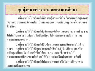 1.เพื่อช่วยให้นักเรียนได้มีความรู้ความเข้าใจเกี่ยวกับหลักสูตรการ
เรียนการสอนการวัดผลประเมินผล ตลอดจนระเบียบกฎเกณฑ์ต่างๆ ของ
โรงเรียน
2.เพื่อช่วยให้นักเรียนได้รูจักและเข้าใจตนเองอย่างถ่องแท้จะช่วย
ให้นักเรียนสามารถตัดสินใจเลือกเรียนได้ตรงตามความต้องการ และ
ความสามารถของตน
3.เพื่อช่วยให้นักเรียนได้รับข้อสนเทศทางการศึกษาต่อในด้าน
ต่างๆ 4.เพื่อช่วยให้นักเรียนสามารถตัดสินใจเข้าร่วมกิจกรรมเสริม
หลักสูตรที่ทางโรงเรียนจัดขึ้นได้อย่างเหมาะสม ซึ่งจะช่วยให้
ความสามารถพิเศษของนักเรียนได้รับการส่งเสริมพัฒนาอย่างเต็มที่
5.เพื่อช่วยให้นักเรียนได้ประสบความสาเร็จในการศึกษาตาม
แผนการเรียนของตน
จุดมุ่งหมายของการแนะแนวการศึกษา
 