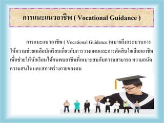 การแนะแนวอาชีพ ( Vocational Guidance )หมายถึงกระบวนการ
ให้ความช่วยเหลือนักเรียนเกี่ยวกับการวางแผนและการตัดสินใจเลือกอาชีพ
เพื่อช่วยให้นักเรียนได้คนพบอาชีพที่เหมาะสมกับความสามารถ ความถนัด
ความสนใจ และสภาพร่างกายของตน
การแนะแนวอาชีพ ( Vocational Guidance )
 