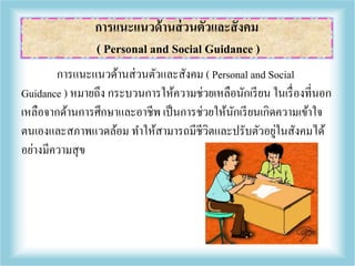การแนะแนวด้านส่วนตัวและสังคม ( Personal and Social
Guidance ) หมายถึง กระบวนการให้ความช่วยเหลือนักเรียน ในเรื่องที่นอก
เหลือจากด้านการศึกษาและอาชีพ เป็นการช่วยให้นักเรียนเกิดความเข้าใจ
ตนเองและสภาพแวดล้อม ทาให้สามารถมีชีวิตและปรับตัวอยู่ในสังคมได้
อย่างมีความสุข
การแนะแนวด้านส่วนตัวและสังคม
( Personal and Social Guidance )
 