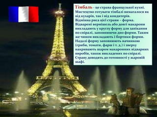 Тімбаль - це страва французької кухні.
Мистецтво готувати тімбалі вимагалося як
від кухарів, так і від кондитерів.
Відмінна риса цієї страви – форма.
Відварені вермішель або довгі макарони
викладають у круглу форму для запікання
по спіралі, заповнюючи дно форми. Таким
же чином викладають і бортики форми.
Надалі форму заповнюють начинкою
(гриби, томати, фарш і т. д.) і зверху
накривають шаром макаронних відварних
виробів, також викладених по спіралі.
Страву доводять до готовності у жаровій
шафі.
 