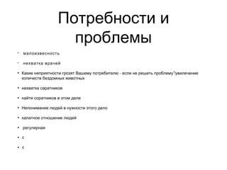 Потребности и
проблемы
• малоизвесность
• нехватка врачей
• - ?Какие неприятности грозят Вашему потребителю если не решить проблему увилечение
количеств бездомных животных
• нехватка саратников
• найти соратников в этом деле
• Непонимание людей в нужности этого дело
• халатное отношение людей
• регулярная
• 4
• 4
 