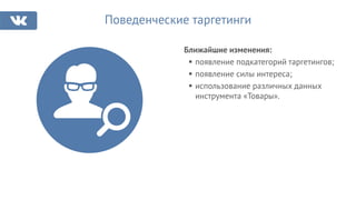 Поведенческие таргетинги
Ближайшие изменения:
появление подкатегорий таргетингов;
появление силы интереса;
использование различных данных
инструмента «Товары».
 