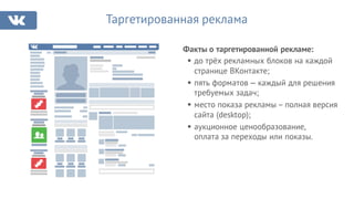 Факты о таргетированной рекламе:
Таргетированная реклама
§ до трёх рекламных блоков на каждой
странице ВКонтакте;
§ пять форматов — каждый для решения
требуемых задач;
§ место показа рекламы – полная версия
сайта (desktop);
§ аукционное ценообразование,
оплата за переходы или показы.
 