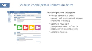 Факты о рекламе сообществ:
Реклама сообществ в новостной ленте
§ четыре рекламных блока
в новостной ленте полной версии
ВКонтакте (desktop);
§ идеально подходит
для продвижения сообществ,
мероприятий и приложений;
§ оплата за показы.
Рекомендуемые сообщества
Название 1 Название 2 Название 3 Название 4
 