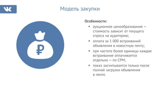 Модель закупки
Особенности:
§ аукционное ценообразование —
стоимость зависит от текущего
спроса на аудиторию;
§ оплата за 1 000 встраиваний
объявления в новостную ленту;
§ при частоте более единицы каждое
встраивание оплачивается
отдельно — по CPM;
§ показ засчитывается только после
полной загрузки объявления
в ленте.
 
