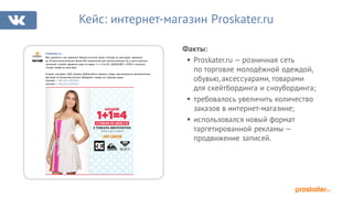 Факты:
§ Proskater.ru — розничная сеть
по торговле молодёжной одеждой,
обувью, аксессуарами, товарами
для скейтбординга и сноубординга;
§ требовалось увеличить количество
заказов в интернет-магазине;
§ использовался новый формат
таргетированной рекламы —
продвижение записей.
Кейс: интернет-магазин Proskater.ru
Proskater.ru
Вам нравится и нам нравится! Именно по-этому акция «Четыре по цене двух» продлена
до 30 июня включительно! Более 300 покупателей уже воспользовались ей, а для остальных
напомним: успейте оформить заказ по акции 1+1=4 от DC, QUIKSILVER и ROXY и получите
четыре товара по цене двух.
В акции участвуют 1600 товаров. Добавляйте в корзину, скидка рассчитывается автоматически.
Доставка по России бесплатная! Выбирайте товары на странице акции:
мужские — http://vk.cc/3UZSHp
женские — http://vk.cc/3UZSc0
 