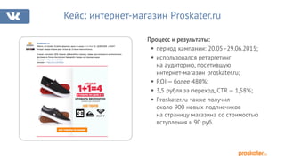 Процесс и результаты:
§ период кампании: 20.05–29.06.2015;
§ использовался ретаргетинг
на аудиторию, посетившую
интернет-магазин proskater.ru;
§ ROI — более 480%;
§ 3,5 рубля за переход, CTR — 1,58%;
§ Proskater.ru также получил
около 900 новых подписчиков
на страницу магазина со стоимостью
вступления в 90 руб.
Кейс: интернет-магазин Proskater.ru
Proskater.ru
Ребята, это бомба! Успейте оформить заказ по акции 1+1=4 от DC, QUIKSILVER и ROXY!
Четыре товара по цене двух только до 23 июня включительно.
В акции участвуют 1600 товаров. Добавляйте в корзину, скидка рассчитывается автоматически.
Доставка по России бесплатная! Выбирайте товары на странице акции:
мужские — http://vk.cc/3UZSc0
женские — http://vk.cc/3UZSHp
 