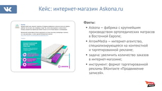 Факты:
§ Askona — фабрика с крупнейшим
производством ортопедических матрасов
в Восточной Европе;
§ ArrowMedia — интернет-агентство,
специализирующееся на контекстной
и таргетированной рекламе;
§ задача: увеличить количество заказов
в интернет-магазине;
§ инструмент: формат таргетированной
рекламы ВКонтакте «Продвижение
записей».
Кейс: интернет-магазин Askona.ru
Аскона
Каждый новый сезон приносит перемены. В создании комфортного спального места это правило
работает так же часто, как, например, в моде. Так, летом многие думают о смене мягкого
матраса, который был идеален для зимних ночей, на что-то более упругое и охлаждающее.
Всесезонный матрас Askona Fortuna подстроится не только под смену температуры в комнате,
но и под ваши вкусы, и станет удачной обновкой для спальни:
http://www.askona.ru/matrasy/askona/orgskok/askona-fo..
#аскона
 