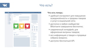 Что есть?
Товары 678
Яркая футболка
599 руб.
Очень яркая футболка
899 руб.
Супер яркая футболка
1 399 руб.
Показать все товары
Что есть теперь:
удобный инструмент для повышения
осведомлённости и продажи товаров
и услуг в социальной сети;
доступно в любом сообществе
ВКонтакте совершенно бесплатно;
современный интерфейс для
оформления витрины товаров;
вся информация о товаре и продавце
собрана воедино;
доступен бесплатный API.
 