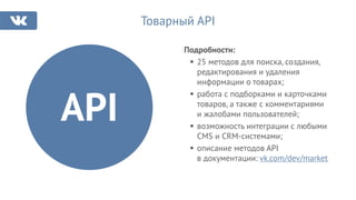 Подробности:
25 методов для поиска, создания,
редактирования и удаления
информации о товарах;
работа с подборками и карточками
товаров, а также с комментариями
и жалобами пользователей;
возможность интеграции с любыми
CMS и CRM-системами;
описание методов API
в документации: vk.com/dev/market
Товарный API
API
 