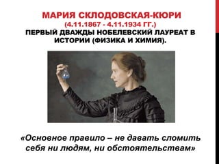 «Основное правило – не давать сломить
себя ни людям, ни обстоятельствам»
МАРИЯ СКЛОДОВСКАЯ-КЮРИ
(4.11.1867 - 4.11.1934 ГГ.)
ПЕРВЫЙ ДВАЖДЫ НОБЕЛЕВСКИЙ ЛАУРЕАТ В
ИСТОРИИ (ФИЗИКА И ХИМИЯ).
 
