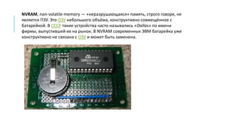 NVRAM, non-volatile memory — «неразрушающаяся» память, строго говоря, не
является ПЗУ. Это ОЗУ небольшого объёма, конструктивно совмещённое с
батарейкой. В СССР такие устройства часто назывались «Dallas» по имени
фирмы, выпустившей их на рынок. В NVRAM современных ЭВМ батарейка уже
конструктивно не связана с ОЗУ и может быть заменена.
 