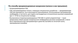  По способу программирования микросхем (записи в них прошивки):
 Непрограммируемые ПЗУ;
 ПЗУ, программируемые только с помощью специального устройства — программатора
ПЗУ (как однократно, так и многократно прошиваемые). Использование программатора
необходимо, в частности, для подачи нестандартных и относительно высоких напряжений
(до +/- 27 В) на специальные выводы.
 Внутрисхемно (пере)программируемые ПЗУ (ISP, in-system programming) — такие
микросхемы имеют внутри генератор всех необходимых высоких напряжений, и могут
быть перепрошиты без программатора и даже без выпайки из печатной платы,
программным способом.
 