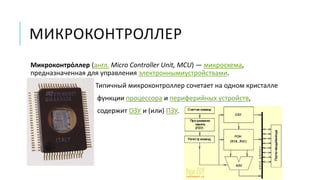 МИКРОКОНТРОЛЛЕР
Микроконтро́ллер (англ. Micro Controller Unit, MCU) — микросхема,
предназначенная для управления электроннымиустройствами.
Типичный микроконтроллер сочетает на одном кристалле
функции процессора и периферийных устройств,
содержит ОЗУ и (или) ПЗУ.
 
