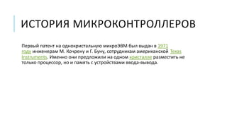 ИСТОРИЯ МИКРОКОНТРОЛЛЕРОВ
Первый патент на однокристальную микроЭВМ был выдан в 1971
году инженерам М. Кочрену и Г. Буну, сотрудникам американской Texas
Instruments. Именно они предложили на одном кристалле разместить не
только процессор, но и память с устройствами ввода-вывода.
 