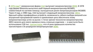 В 1976 году[1] американская фирма Intel выпускает микроконтроллер i8048. В 1978
году фирма Motorola выпустила свой первый микроконтроллер MC6801,
совместимый по системе команд с выпущенным ранее микропроцессором MC6800.
Через 4 года, в 1980 году, Intel выпускает следующий микроконтроллер: i8051.
Удачный набор периферийных устройств, возможность гибкого выбора внешней или
внутренней программной памяти и приемлемая цена обеспечили этому
микроконтроллеру успех на рынке. С точки зрения технологии микроконтроллер
i8051 являлся для своего времени очень сложным изделием — в кристалле было
использовано 128 тыс. транзисторов, что в 4 раза превышало количество
транзисторов в 16-разрядном микропроцессоре i8086.
 