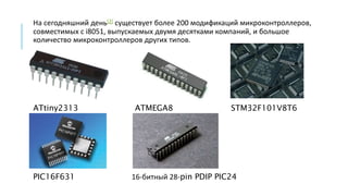 На сегодняшний день[2] существует более 200 модификаций микроконтроллеров,
совместимых с i8051, выпускаемых двумя десятками компаний, и большое
количество микроконтроллеров других типов.
ATtiny2313 ATMEGA8 STM32F101V8T6
PIC16F631 16-битный 28-pin PDIP PIC24
 