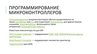 ПРОГРАММИРОВАНИЕ
МИКРОКОНТРОЛЛЕРОВ
Программирование микроконтроллеров обычно осуществляется на
языке ассемблера или Си, хотя существуют компиляторы для других языков,
например, Форта и Бейсика. Используются также
встроенные интерпретаторы Бейсика.
Известные компиляторы Си для МК:
GNU Compiler Collection — поддерживает ARM, AVR, MSP430 и многие другие
архитектуры
Small Device C Compiller — поддерживает множество архитектур
CodeVisionAVR (для AVR)
 