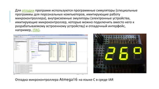 Для отладки программ используются программные симуляторы (специальные
программы для персональных компьютеров, имитирующие работу
микроконтроллера), внутрисхемные эмуляторы (электронные устройства,
имитирующие микроконтроллер, которые можно подключить вместо него к
разрабатываемому встроенному устройству) и отладочный интерфейс,
например, JTAG.
Отладка микроконтроллера Atmega16 на языке C в среде IAR
 