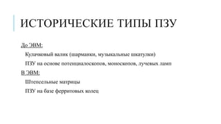 ИСТОРИЧЕСКИЕ ТИПЫ ПЗУ
До ЭВМ:
Кулачковый валик (шарманки, музыкальные шкатулки)
ПЗУ на основе потенциалоскопов, моноскопов, лучевых ламп
В ЭВМ:
Штепсельные матрицы
ПЗУ на базе ферритовых колец
 