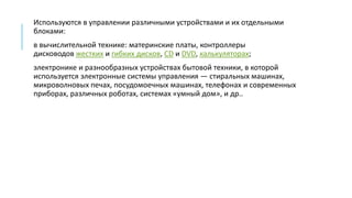 Используются в управлении различными устройствами и их отдельными
блоками:
в вычислительной технике: материнские платы, контроллеры
дисководов жестких и гибких дисков, CD и DVD, калькуляторах;
электронике и разнообразных устройствах бытовой техники, в которой
используется электронные системы управления — стиральных машинах,
микроволновых печах, посудомоечных машинах, телефонах и современных
приборах, различных роботах, системах «умный дом», и др..
 