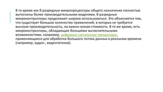 В то время как 8-разрядные микропроцессоры общего назначения полностью
вытеснены более производительными моделями, 8-разрядные
микроконтроллеры продолжают широко использоваться. Это объясняется тем,
что существует большое количество применений, в которых не требуется
высокая производительность, но важна низкая стоимость. В то же время, есть
микроконтроллеры, обладающие больши́ми вычислительными
возможностями, например, цифровые сигнальные процессоры,
применяющиеся для обработки большого потока данных в реальном времени
(например, аудио-, видеопотоков).
 