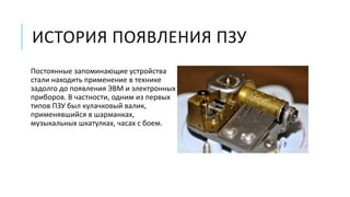ИСТОРИЯ ПОЯВЛЕНИЯ ПЗУ
Постоянные запоминающие устройства
стали находить применение в технике
задолго до появления ЭВМ и электронных
приборов. В частности, одним из первых
типов ПЗУ был кулачковый валик,
применявшийся в шарманках,
музыкальных шкатулках, часах с боем.
 