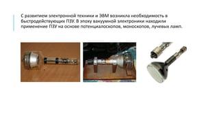 С развитием электронной техники и ЭВМ возникла необходимость в
быстродействующих ПЗУ. В эпоху вакуумной электроники находили
применение ПЗУ на основе потенциалоскопов, моноскопов, лучевых ламп.
 