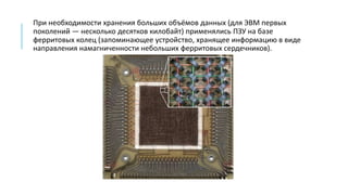 При необходимости хранения больших объёмов данных (для ЭВМ первых
поколений — несколько десятков килобайт) применялись ПЗУ на базе
ферритовых колец (запоминающее устройство, хранящее информацию в виде
направления намагниченности небольших ферритовых сердечников).
 