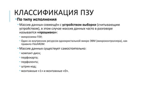 КЛАССИФИКАЦИЯ ПЗУ
По типу исполнения
 Массив данных совмещён с устройством выборки (считывающим
устройством), в этом случае массив данных часто в разговоре
называется «прошивка»:
 микросхема ПЗУ;
 Один из внутренних ресурсов однокристальной микро ЭВМ (микроконтроллера), как
правило FlashROM.
 Массив данных существует самостоятельно:
 компакт-диск;
 перфокарта;
 перфолента;
 штрих-код;
 монтажные «1» и монтажные «0».
 