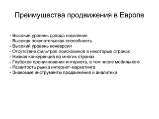 Преимущества продвижения в Европе
- Высокий уровень дохода населения
- Высокая покупательская способность
- Высокий уровень конверсии
- Отсутствие фильтров поисковиков в некоторых странах
- Низкая конкуренция во многих странах
- Глубокое проникновения интернета, в том числе мобильного
- Развитость рынка интернет-маркетинга
- Знакомые инструменты продвижения и аналитики
 