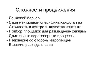 Сложности продвижения
- Языковой барьер
- Своя ментальная специфика каждого гео
- Стоимость и контроль качества контента
- Подбор площадок для размещение рекламы
- Длительные переговорные процессы
- Недоверие со стороны европейцев
- Высокие расходы в евро
 