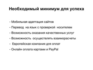 Необходимый минимум для успеха
- Мобильная адаптация сайтов
- Перевод на язык с проверкой носителем
- Возможность оказания качественных услуг
- Возможность осуществлять взаиморасчеты
- Европейская компания для оплат
- Онлайн оплата картами и PayPal
 