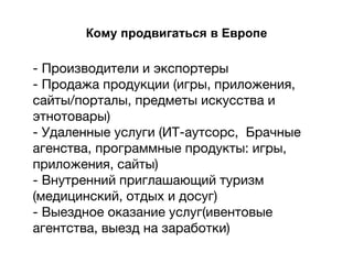 Кому продвигаться в Европе
- Производители и экспортеры
- Продажа продукции (игры, приложения,
сайты/порталы, предметы искусства и
этнотовары)
- Удаленные услуги (ИТ-аутсорс, Брачные
агенства, программные продукты: игры,
приложения, сайты)
- Внутренний приглашающий туризм
(медицинский, отдых и досуг)
- Выездное оказание услуг(ивентовые
агентства, выезд на заработки)
 