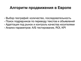 Алгоритм продвижения в Европе
- Выбор географий: количество, последовательность
- Поиск подрядчиков по переводу текстов и объявлений
- Адаптация под рынок и контроль качества носителями
- Анализ параметров: А/Б тестирование, ROI, KPI
 