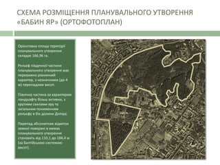 СХЕМА РОЗМІЩЕННЯ ПЛАНУВАЛЬНОГО УТВОРЕННЯ
«БАБИН ЯР» (ОРТОФОТОПЛАН)
Орієнтовна площа території
планувального утворення
складає 166,96 га.
Рельєф південної частини
планувального утворення має
переважно рівнинний
характер, з незначними (до 4
м) перепадами висот.
Північна частина за характером
ландшафту більш активна, з
крутими схилами яру та
загальним пониженням
рельєфу в бік долини Дніпра.
Перепад абсолютних відміток
земної поверхні в межах
планувального утворення
становить від 110,1 до 184,4 м
(за Балтійською системою
висот).
 