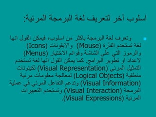 ‫المرئي‬ ‫البرمجة‬ ‫لغة‬ ‫لتعريف‬ ‫آخر‬ ‫اسلوب‬‫ة‬:
‫البرمجة‬ ‫لغة‬ ‫وتعرف‬‫باكثر‬‫الق‬ ‫فيمكن‬ ،‫اسلوب‬ ‫من‬‫انها‬ ‫ول‬
‫الفأرة‬ ‫تستخدم‬ ‫لغة‬((Mouse‫وااليقونات‬(Icons)
‫االختيار‬ ‫وقوائم‬ ‫الشاشة‬ ‫على‬ ‫التي‬ ‫والرموز‬(Menus)
‫العداد‬‫البرامج‬ ‫تطوير‬ ‫او‬.‫تست‬ ‫لغة‬ ‫انها‬ ‫القول‬ ‫يمكن‬ ‫كما‬‫خدم‬
‫المرئي‬ ‫التمثيل‬(Visual Representation)‫لكينونات‬
‫منطقية‬(Logical Objects)‫مرئية‬ ‫معلومات‬ ‫لمعالجة‬
(Visual Information)‫عمل‬ ‫في‬ ‫المرئي‬ ‫التفاعل‬ ‫وتدعم‬‫ية‬
‫البرمجة‬(Visual Interaction)‫التعبيرات‬ ‫وتستخدم‬
‫المرئية‬(Visual Expressions.)
 