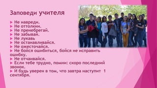 Заповеди учителя
 Не навреди.
 Не оттолкни.
 Не пренебрегай.
 Не забывай.
 Не лукавь
 Не останавливайся.
 Не ожесточайся.
 Не бойся ошибиться, бойся не исправить
ошибку.
 Не отчаивайся.
 Если тебе трудно, помни: скоро последний
звонок.
 И будь уверен в том, что завтра наступит 1
сентября.
 