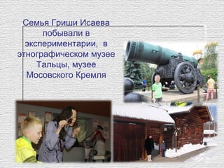 Семья Гриши Исаева
побывали в
экспериментарии, в
этнографическом музее
Тальцы, музее
Мосовского Кремля
 