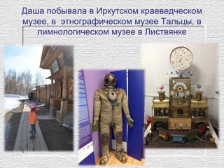 Даша побывала в Иркутском краеведческом
музее, в этнографическом музее Тальцы, в
лимнологическом музее в Листвянке
 