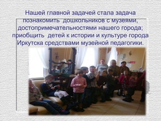 Нашей главной задачей стала задача
познакомить дошкольников с музеями,
достопримечательностями нашего города;
приобщить детей к истории и культуре города
Иркутска средствами музейной педагогики.
 