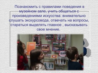 Познакомить с правилами поведения в
музейном зале, учить общаться с
произведениями искусства: внимательно
слушать экскурсовода, отвечать на вопросы,
стараться выделять главное , высказывать
свое мнение.
 