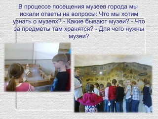 В процессе посещения музеев города мы
искали ответы на вопросы: Что мы хотим
узнать о музеях? - Какие бывают музеи? - Что
за предметы там хранятся? - Для чего нужны
музеи?
 
