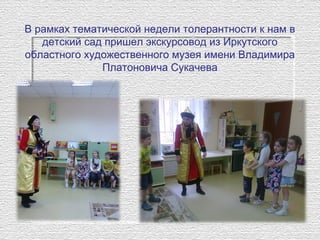 В рамках тематической недели толерантности к нам в
детский сад пришел экскурсовод из Иркутского
областного художественного музея имени Владимира
Платоновича Сукачева
 